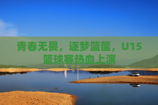 青春无畏，逐梦篮筐，U15篮球赛热血上演