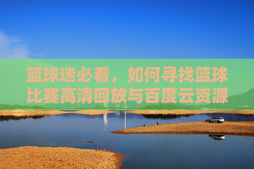 篮球迷必看，如何寻找篮球比赛高清回放与百度云资源