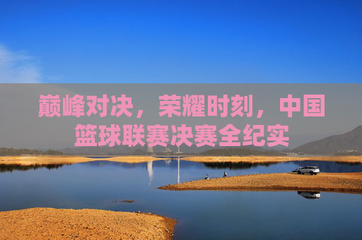 巅峰对决，荣耀时刻，中国篮球联赛决赛全纪实
