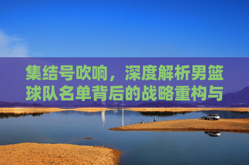 集结号吹响，深度解析男篮球队名单背后的战略重构与薪火相传