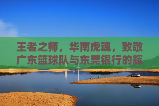 王者之师，华南虎魂，致敬广东篮球队与东莞银行的辉煌岁月