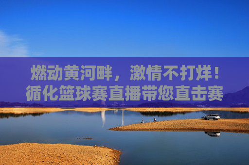 燃动黄河畔，激情不打烊！循化篮球赛直播带您直击赛场高光时刻