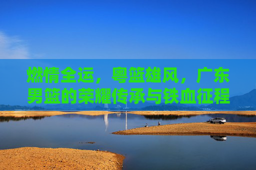 燃情全运，粤篮雄风，广东男篮的荣耀传承与铁血征程