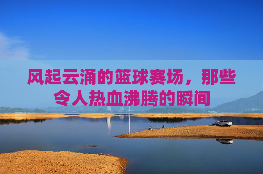 风起云涌的篮球赛场，那些令人热血沸腾的瞬间