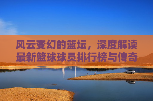 风云变幻的篮坛，深度解读最新篮球球员排行榜与传奇之争
