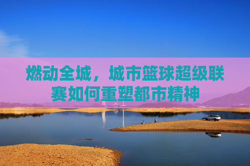 燃动全城，城市篮球超级联赛如何重塑都市精神