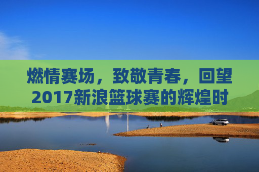 燃情赛场，致敬青春，回望2017新浪篮球赛的辉煌时刻