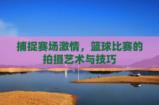 捕捉赛场激情，篮球比赛的拍摄艺术与技巧
