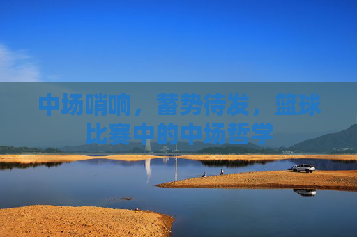 中场哨响，蓄势待发，篮球比赛中的中场哲学