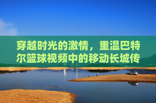 穿越时光的激情，重温巴特尔篮球视频中的移动长城传奇
