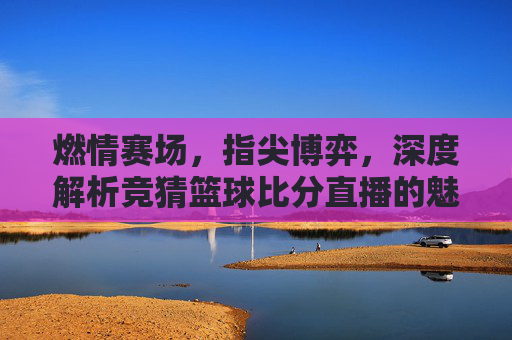 燃情赛场，指尖博弈，深度解析竞猜篮球比分直播的魅力与技巧