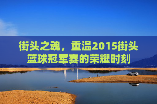 街头之魂，重温2015街头篮球冠军赛的荣耀时刻