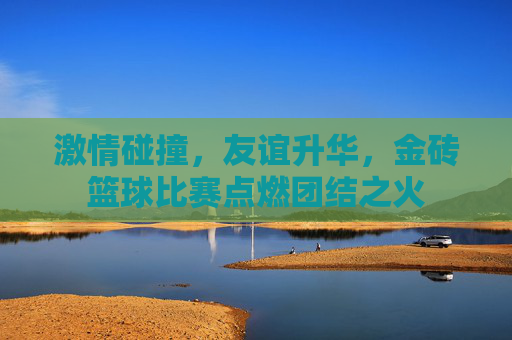 激情碰撞，友谊升华，金砖篮球比赛点燃团结之火