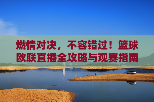 燃情对决，不容错过！篮球欧联直播全攻略与观赛指南