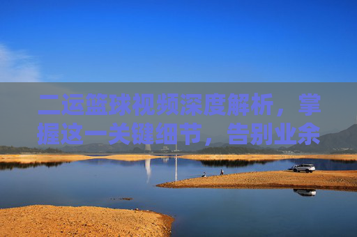 二运篮球视频深度解析，掌握这一关键细节，告别业余，成为球场焦点
