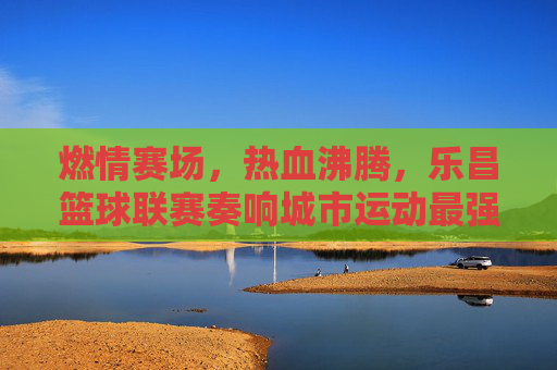 燃情赛场，热血沸腾，乐昌篮球联赛奏响城市运动最强音