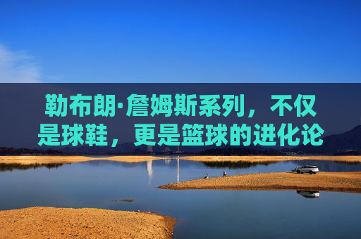 勒布朗·詹姆斯系列，不仅是球鞋，更是篮球的进化论