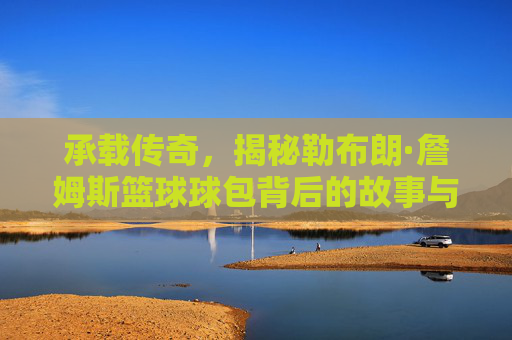 承载传奇，揭秘勒布朗·詹姆斯篮球球包背后的故事与装备哲学