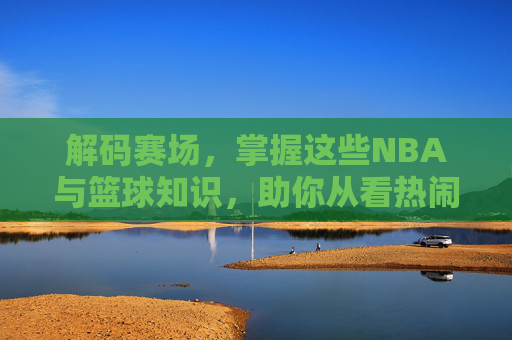 解码赛场，掌握这些NBA与篮球知识，助你从看热闹进阶为看门道