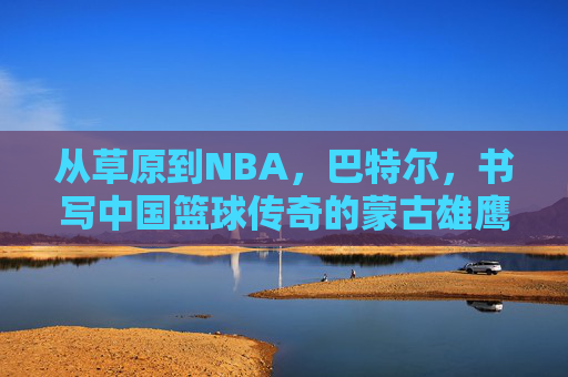 从草原到NBA，巴特尔，书写中国篮球传奇的蒙古雄鹰