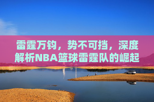 雷霆万钧，势不可挡，深度解析NBA篮球雷霆队的崛起之路