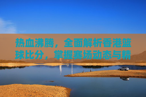 热血沸腾，全面解析香港篮球比分，掌握赛场动态与精彩瞬间