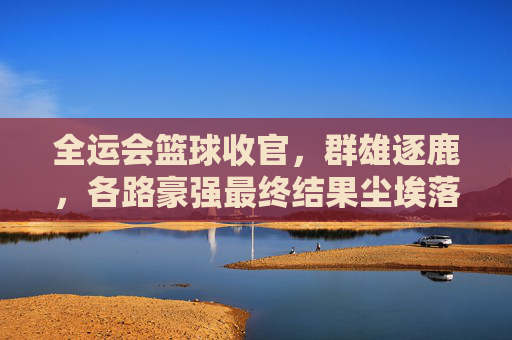全运会篮球收官，群雄逐鹿，各路豪强最终结果尘埃落定