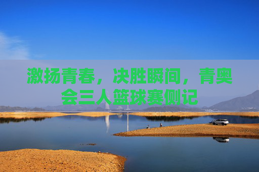 激扬青春，决胜瞬间，青奥会三人篮球赛侧记