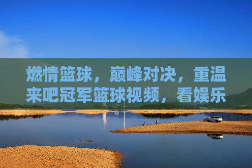 燃情篮球，巅峰对决，重温来吧冠军篮球视频，看娱乐明星如何逆袭