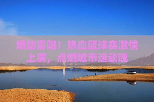 燃动富阳！热血篮球赛激情上演，点燃城市运动魂