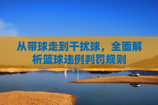 从带球走到干扰球，全面解析篮球违例判罚规则
