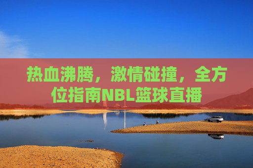 热血沸腾，激情碰撞，全方位指南NBL篮球直播