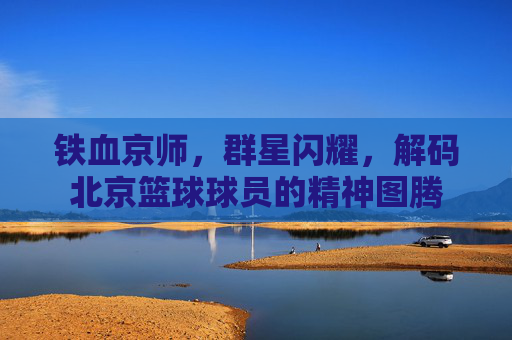 铁血京师，群星闪耀，解码北京篮球球员的精神图腾