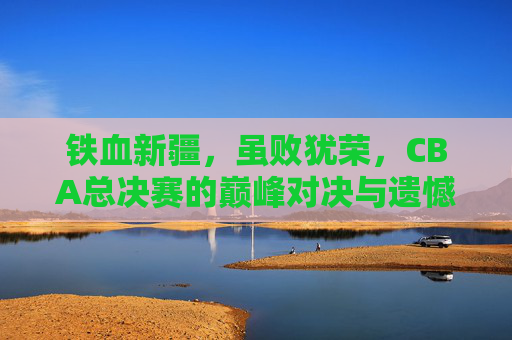 铁血新疆，虽败犹荣，CBA总决赛的巅峰对决与遗憾谢幕