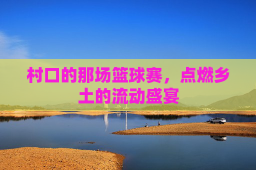 村口的那场篮球赛，点燃乡土的流动盛宴