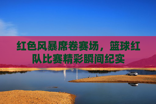 红色风暴席卷赛场，篮球红队比赛精彩瞬间纪实