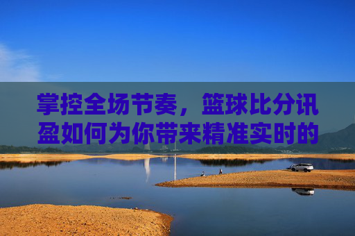 掌控全场节奏，篮球比分讯盈如何为你带来精准实时的观赛体验