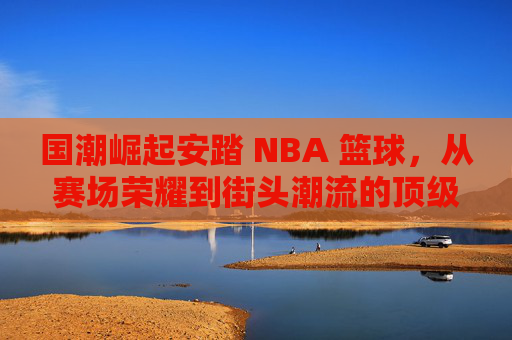 国潮崛起安踏 NBA 篮球，从赛场荣耀到街头潮流的顶级对话