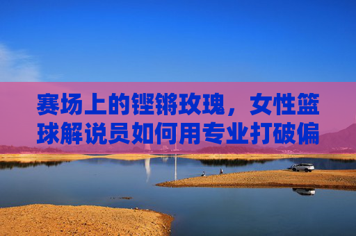 赛场上的铿锵玫瑰，女性篮球解说员如何用专业打破偏见