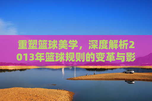 重塑篮球美学，深度解析2013年篮球规则的变革与影响