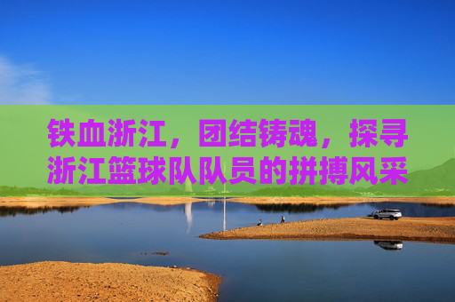 铁血浙江，团结铸魂，探寻浙江篮球队队员的拼搏风采