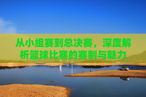 从小组赛到总决赛，深度解析篮球比赛的赛制与魅力