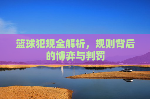 篮球犯规全解析，规则背后的博弈与判罚
