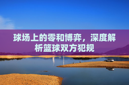球场上的零和博弈，深度解析篮球双方犯规