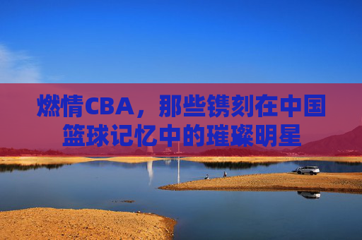燃情CBA，那些镌刻在中国篮球记忆中的璀璨明星