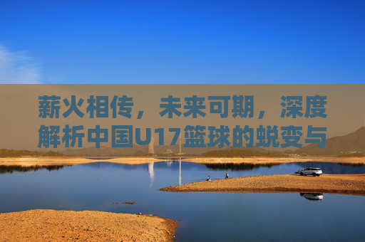 薪火相传，未来可期，深度解析中国U17篮球的蜕变与挑战