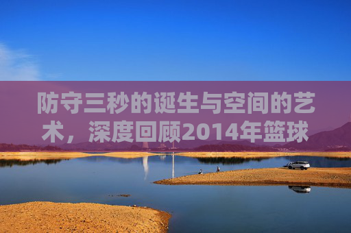 防守三秒的诞生与空间的艺术，深度回顾2014年篮球规则大修