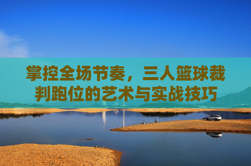 掌控全场节奏，三人篮球裁判跑位的艺术与实战技巧