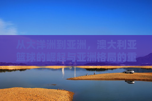 从大洋洲到亚洲，澳大利亚篮球的崛起与亚洲格局的重塑