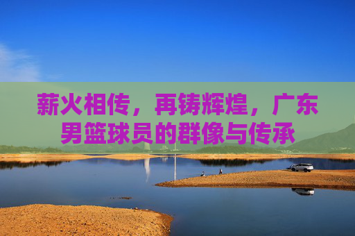 薪火相传，再铸辉煌，广东男篮球员的群像与传承